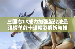 三国志13威力加强版战法最强榜单前十强精彩解析与推荐