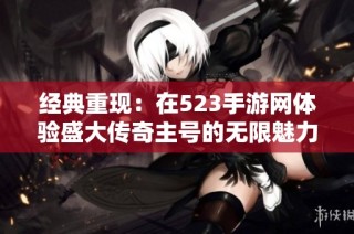 经典重现：在523手游网体验盛大传奇主号的无限魅力与激情之旅