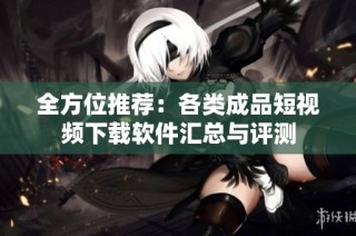 全方位推荐：各类成品短视频下载软件汇总与评测