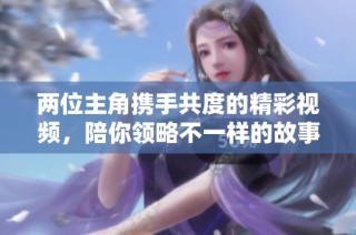 两位主角携手共度的精彩视频，陪你领略不一样的故事