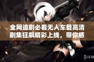全网追剧必看无人车载高清剧集狂飙精彩上线，带你感受速度与激情