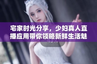 宅家时光分享，少妇真人直播应用带你领略新鲜生活魅力