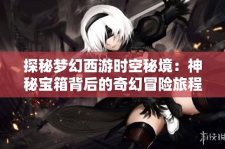 探秘梦幻西游时空秘境：神秘宝箱背后的奇幻冒险旅程