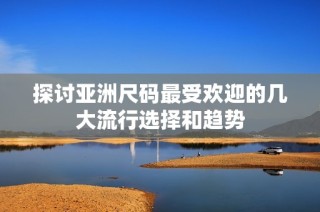 探讨亚洲尺码最受欢迎的几大流行选择和趋势