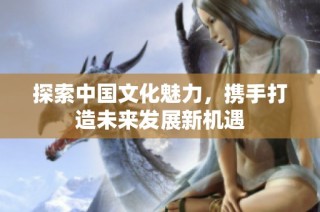 探索中国文化魅力，携手打造未来发展新机遇