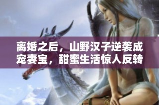 离婚之后，山野汉子逆袭成宠妻宝，甜蜜生活惊人反转