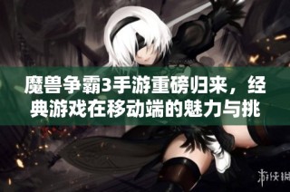 魔兽争霸3手游重磅归来，经典游戏在移动端的魅力与挑战揭示