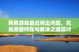 网易游戏最近频出问题，究竟原因何在与解决之道探讨