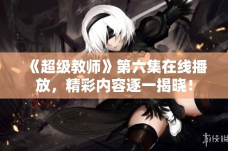 《超级教师》第六集在线播放，精彩内容逐一揭晓！