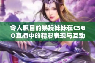 令人瞩目的暴躁妹妹在CSGO直播中的精彩表现与互动