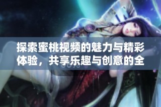 探索蜜桃视频的魅力与精彩体验，共享乐趣与创意的全新平台