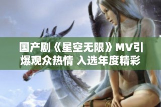 国产剧《星空无限》MV引爆观众热情 入选年度精彩作品榜单