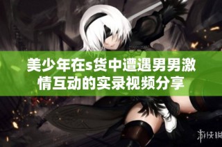 美少年在s货中遭遇男男激情互动的实录视频分享
