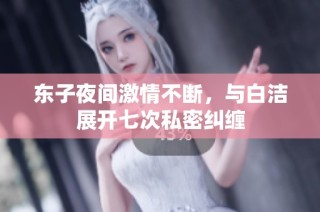 东子夜间激情不断，与白洁展开七次私密纠缠