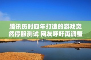 腾讯历时四年打造的游戏突然停服测试 网友呼吁再调整可能将面临流产风险