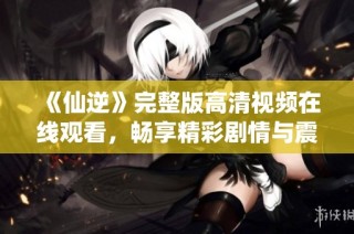 《仙逆》完整版高清视频在线观看，畅享精彩剧情与震撼场面