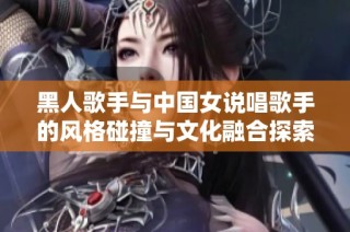黑人歌手与中国女说唱歌手的风格碰撞与文化融合探索