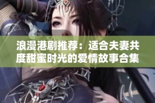 浪漫港剧推荐：适合夫妻共度甜蜜时光的爱情故事合集
