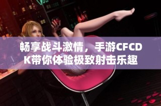 畅享战斗激情，手游CFCDK带你体验极致射击乐趣