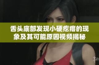 舌头底部发现小硬疙瘩的现象及其可能原因视频揭秘