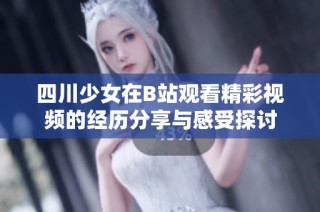 四川少女在B站观看精彩视频的经历分享与感受探讨