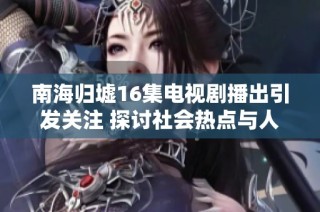 南海归墟16集电视剧播出引发关注 探讨社会热点与人性反思的结合