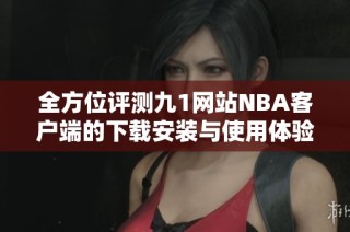 全方位评测九1网站NBA客户端的下载安装与使用体验