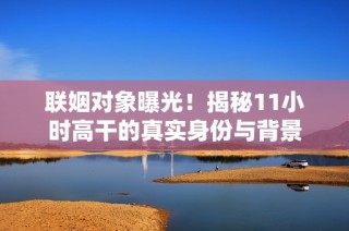 联姻对象曝光！揭秘11小时高干的真实身份与背景