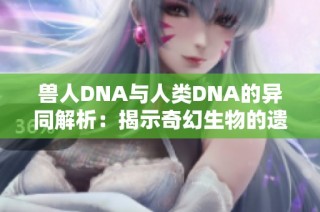 兽人DNA与人类DNA的异同解析：揭示奇幻生物的遗传奥秘