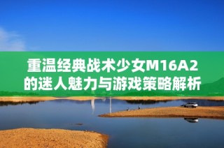 重温经典战术少女M16A2的迷人魅力与游戏策略解析