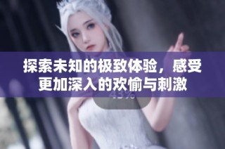 探索未知的极致体验，感受更加深入的欢愉与刺激