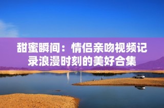 甜蜜瞬间：情侣亲吻视频记录浪漫时刻的美好合集