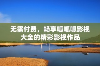 无需付费，畅享呱呱呱影视大全的精彩影视作品