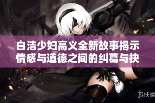 白洁少妇高义全新故事揭示情感与道德之间的纠葛与抉择