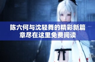 陈六何与沈轻舞的精彩新篇章尽在这里免费阅读