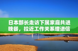 日本部长走访下属家庭共进晚餐，拉近工作关系增进信任