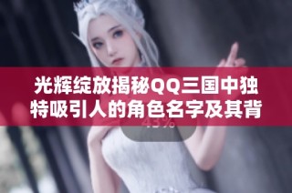 光辉绽放揭秘QQ三国中独特吸引人的角色名字及其背后故事的魅力与意义