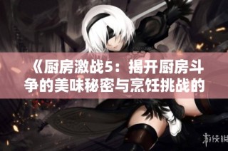 《厨房激战5：揭开厨房斗争的美味秘密与烹饪挑战的精彩瞬间》