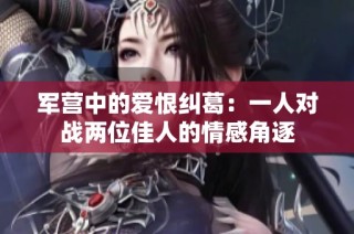 军营中的爱恨纠葛：一人对战两位佳人的情感角逐