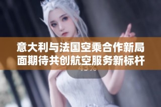 意大利与法国空乘合作新局面期待共创航空服务新标杆