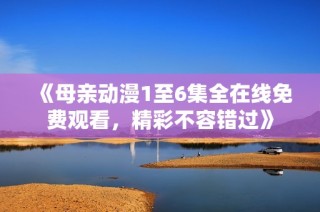 《母亲动漫1至6集全在线免费观看，精彩不容错过》
