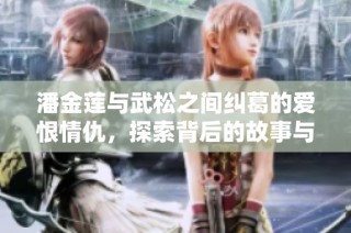 潘金莲与武松之间纠葛的爱恨情仇，探索背后的故事与人性