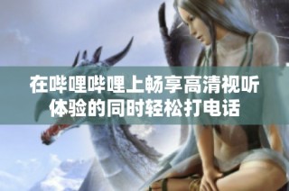 在哔哩哔哩上畅享高清视听体验的同时轻松打电话
