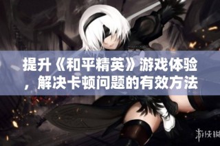 提升《和平精英》游戏体验，解决卡顿问题的有效方法和技巧解析