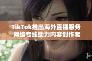 TikTok推出海外直播服务 网络专线助力内容创作者跨境互动