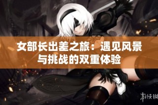 女部长出差之旅：遇见风景与挑战的双重体验
