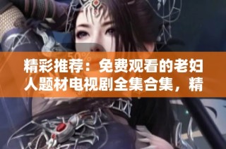 精彩推荐：免费观看的老妇人题材电视剧全集合集，精彩不容错过