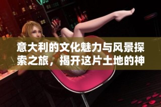 意大利的文化魅力与风景探索之旅，揭开这片土地的神秘面纱