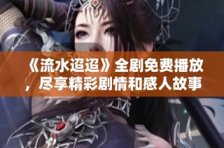 《流水迢迢》全剧免费播放，尽享精彩剧情和感人故事