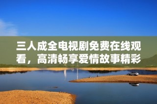 三人成全电视剧免费在线观看，高清畅享爱情故事精彩纷呈